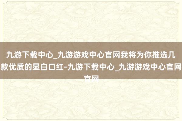 九游下载中心_九游游戏中心官网我将为你推选几款优质的显白口红-九游下载中心_九游游戏中心官网