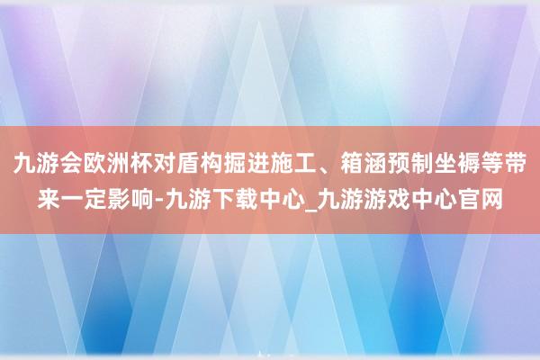 九游会欧洲杯对盾构掘进施工、箱涵预制坐褥等带来一定影响-九游下载中心_九游游戏中心官网