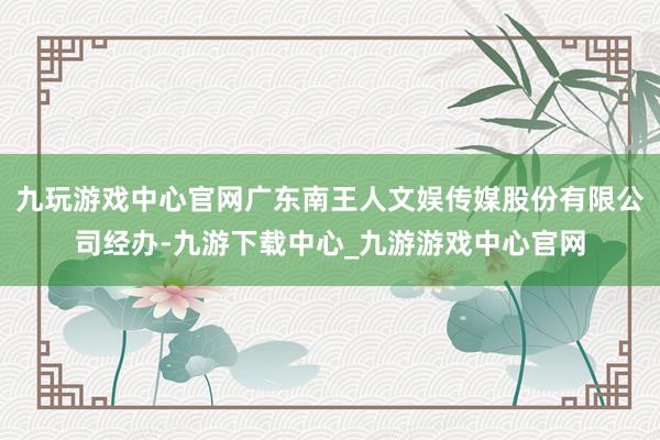 九玩游戏中心官网广东南王人文娱传媒股份有限公司经办-九游下载中心_九游游戏中心官网