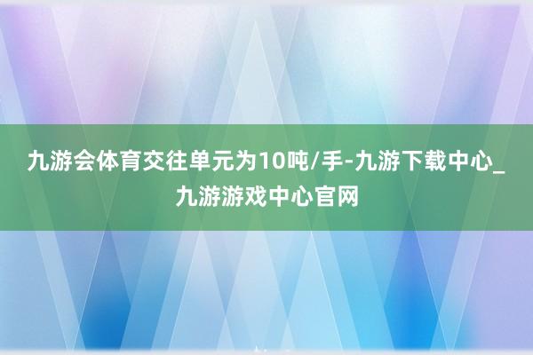 九游会体育交往单元为10吨/手-九游下载中心_九游游戏中心官网