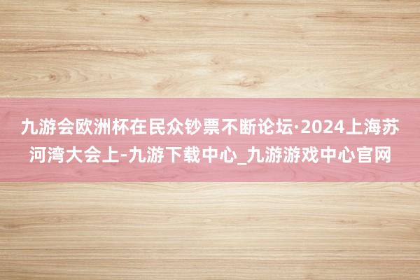九游会欧洲杯在民众钞票不断论坛·2024上海苏河湾大会上-九游下载中心_九游游戏中心官网