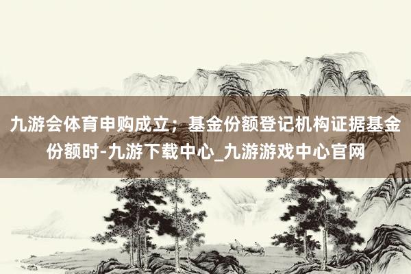 九游会体育申购成立;基金份额登记机构证据基金份额时-九游下载中心_九游游戏中心官网