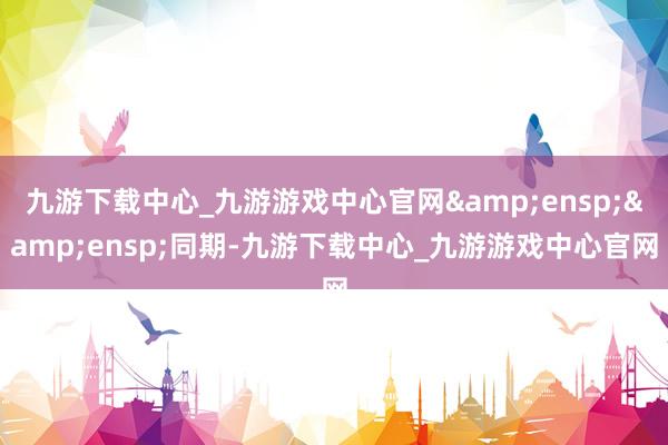 九游下载中心_九游游戏中心官网  同期-九游下载中心_九游游戏中心官网