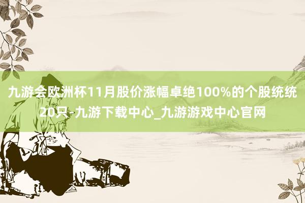 九游会欧洲杯11月股价涨幅卓绝100%的个股统统20只-九游下载中心_九游游戏中心官网