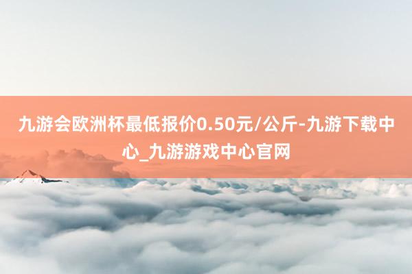 九游会欧洲杯最低报价0.50元/公斤-九游下载中心_九游游戏中心官网