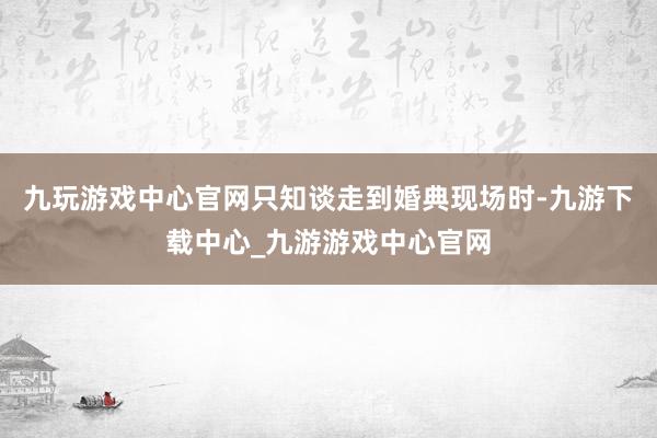 九玩游戏中心官网只知谈走到婚典现场时-九游下载中心_九游游戏中心官网