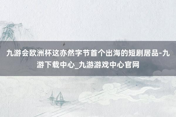 九游会欧洲杯这亦然字节首个出海的短剧居品-九游下载中心_九游游戏中心官网