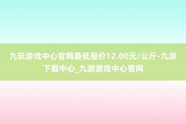 九玩游戏中心官网最低报价12.00元/公斤-九游下载中心_九游游戏中心官网