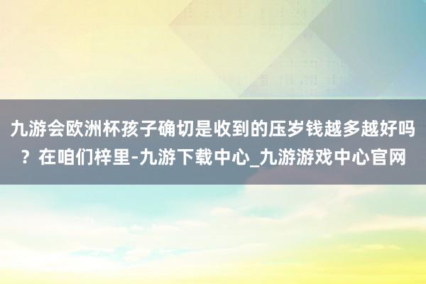 九游会欧洲杯孩子确切是收到的压岁钱越多越好吗？在咱们梓里-九游下载中心_九游游戏中心官网