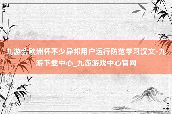 九游会欧洲杯不少异邦用户运行防范学习汉文-九游下载中心_九游游戏中心官网