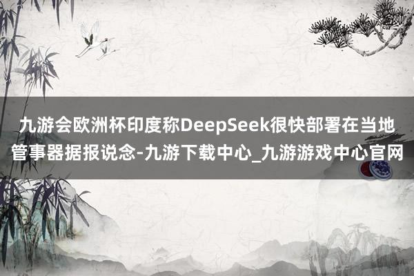 九游会欧洲杯印度称DeepSeek很快部署在当地管事器据报说念-九游下载中心_九游游戏中心官网