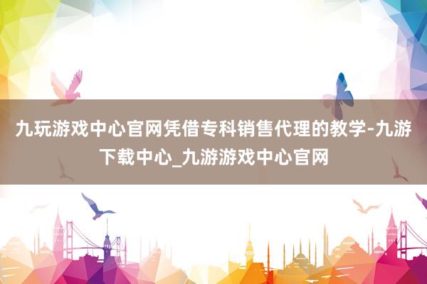 九玩游戏中心官网凭借专科销售代理的教学-九游下载中心_九游游戏中心官网