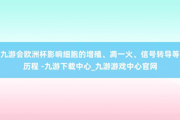 九游会欧洲杯影响细胞的增殖、凋一火、信号转导等历程 -九游下载中心_九游游戏中心官网