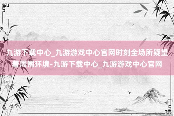 九游下载中心_九游游戏中心官网时刻全场所疑望着周围环境-九游下载中心_九游游戏中心官网