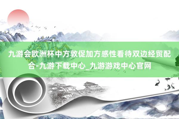 九游会欧洲杯　　中方敦促加方感性看待双边经贸配合-九游下载中心_九游游戏中心官网