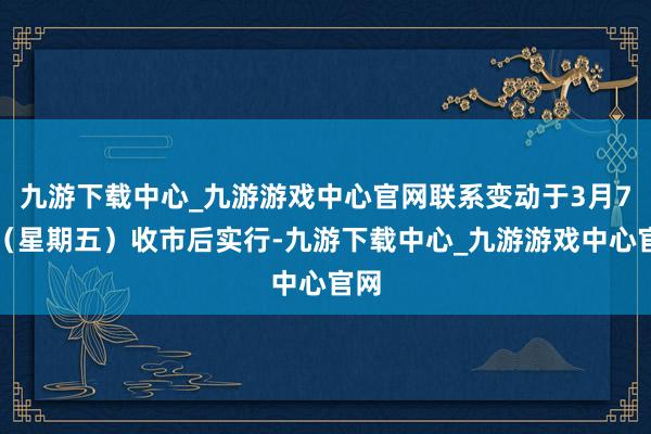 九游下载中心_九游游戏中心官网联系变动于3月7日（星期五）收市后实行-九游下载中心_九游游戏中心官网