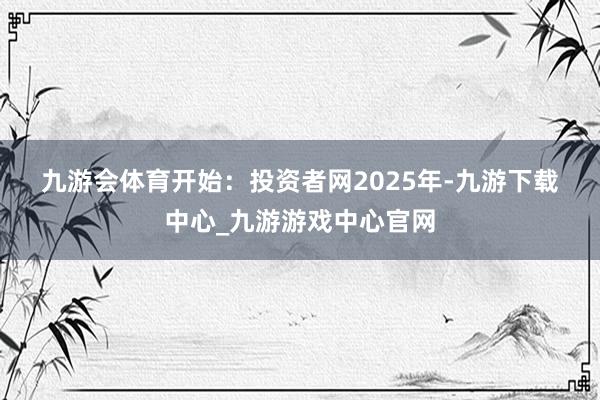 九游会体育　　开始：投资者网　　　　2025年-九游下载中心_九游游戏中心官网