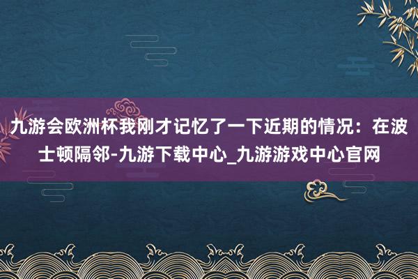 九游会欧洲杯我刚才记忆了一下近期的情况：在波士顿隔邻-九游下载中心_九游游戏中心官网