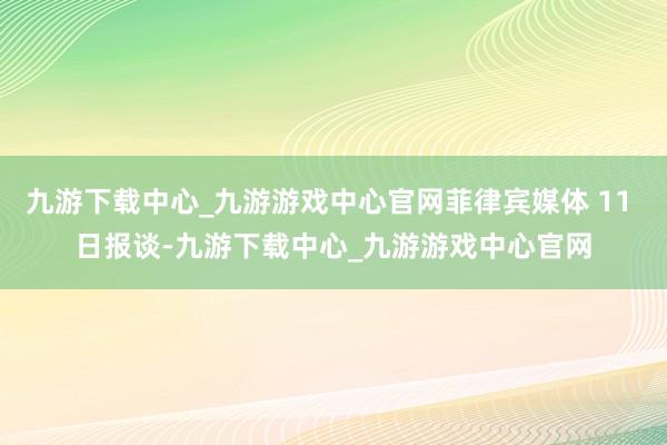 九游下载中心_九游游戏中心官网菲律宾媒体 11 日报谈-九游下载中心_九游游戏中心官网