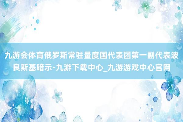九游会体育俄罗斯常驻量度国代表团第一副代表波良斯基暗示-九游下载中心_九游游戏中心官网