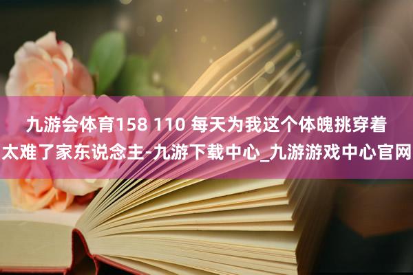 九游会体育158 110 每天为我这个体魄挑穿着太难了家东说念主-九游下载中心_九游游戏中心官网