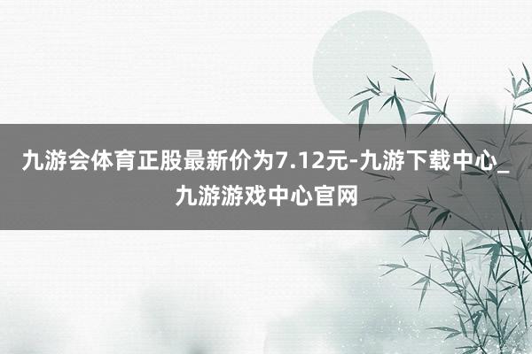 九游会体育正股最新价为7.12元-九游下载中心_九游游戏中心官网