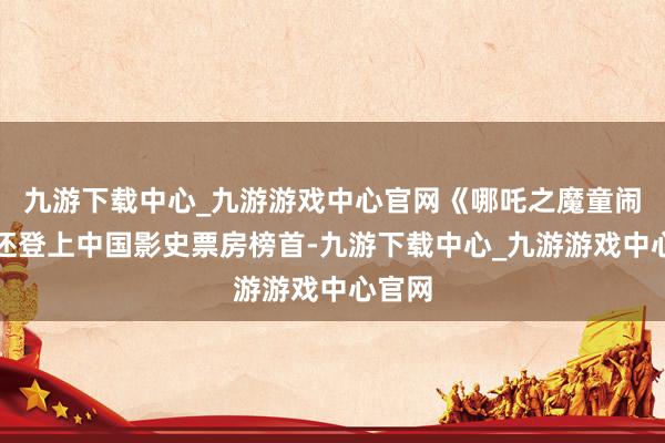 九游下载中心_九游游戏中心官网《哪吒之魔童闹海》还登上中国影史票房榜首-九游下载中心_九游游戏中心官网