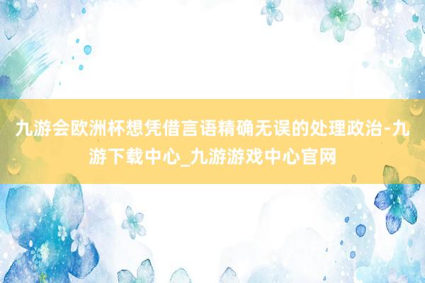九游会欧洲杯想凭借言语精确无误的处理政治-九游下载中心_九游游戏中心官网