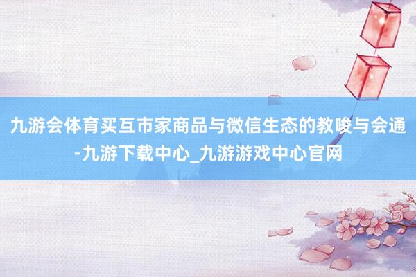 九游会体育买互市家商品与微信生态的教唆与会通-九游下载中心_九游游戏中心官网