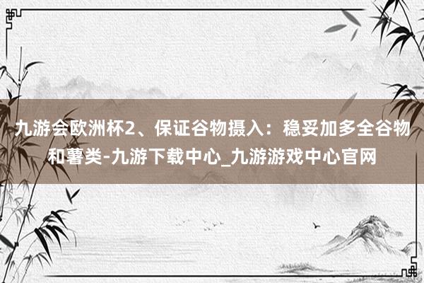 九游会欧洲杯2、保证谷物摄入：稳妥加多全谷物和薯类-九游下载中心_九游游戏中心官网