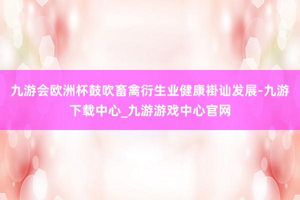 九游会欧洲杯鼓吹畜禽衍生业健康褂讪发展-九游下载中心_九游游戏中心官网