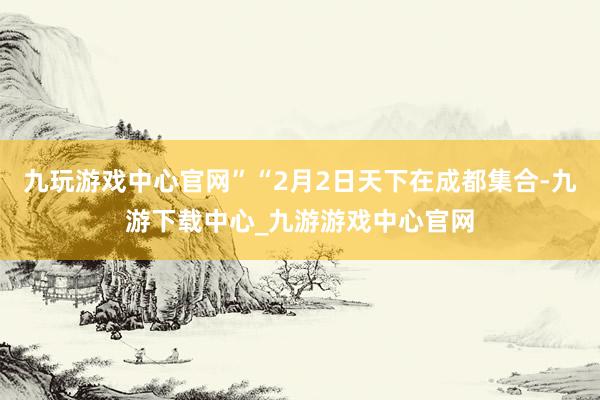 九玩游戏中心官网”“2月2日天下在成都集合-九游下载中心_九游游戏中心官网