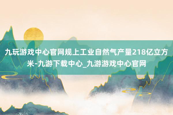 九玩游戏中心官网规上工业自然气产量218亿立方米-九游下载中心_九游游戏中心官网