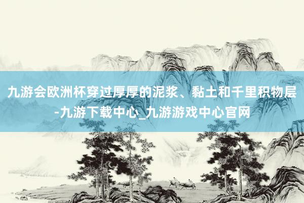 九游会欧洲杯穿过厚厚的泥浆、黏土和千里积物层-九游下载中心_九游游戏中心官网