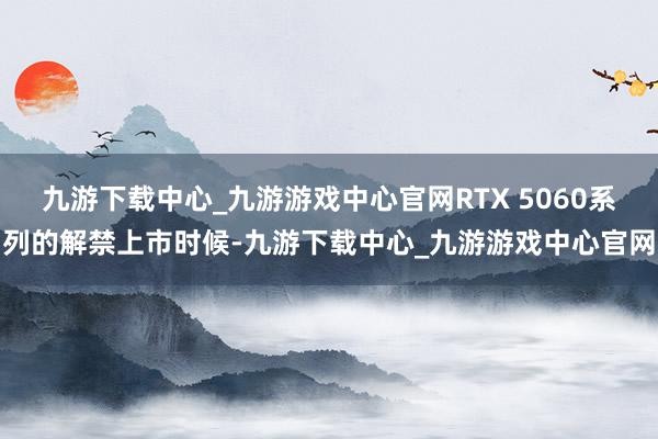 九游下载中心_九游游戏中心官网RTX 5060系列的解禁上市时候-九游下载中心_九游游戏中心官网