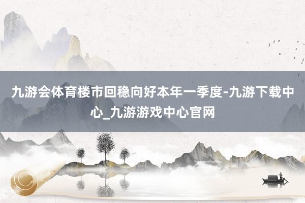 九游会体育楼市回稳向好本年一季度-九游下载中心_九游游戏中心官网