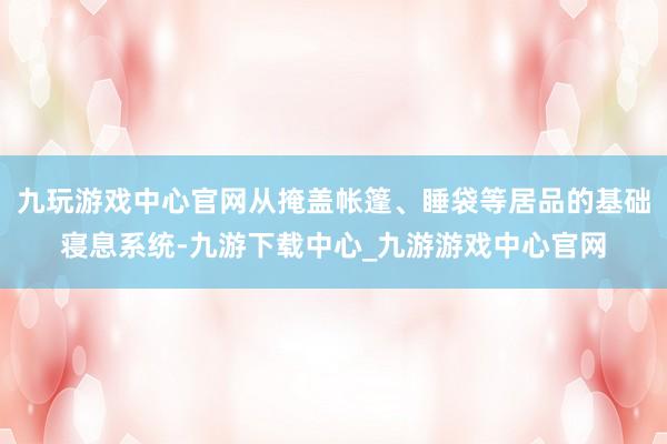 九玩游戏中心官网从掩盖帐篷、睡袋等居品的基础寝息系统-九游下载中心_九游游戏中心官网