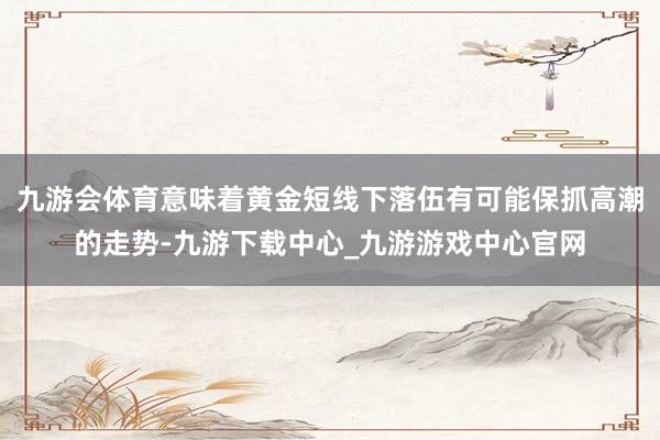 九游会体育意味着黄金短线下落伍有可能保抓高潮的走势-九游下载中心_九游游戏中心官网