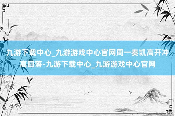 九游下载中心_九游游戏中心官网周一奏凯高开冲高回落-九游下载中心_九游游戏中心官网