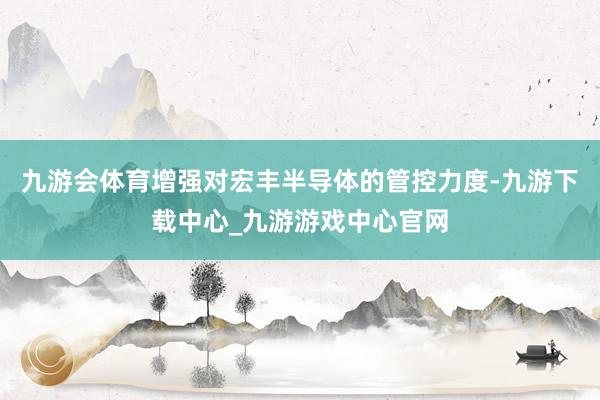 九游会体育增强对宏丰半导体的管控力度-九游下载中心_九游游戏中心官网