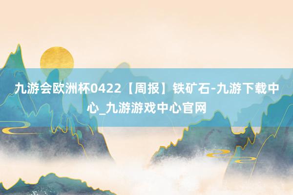 九游会欧洲杯0422【周报】铁矿石-九游下载中心_九游游戏中心官网