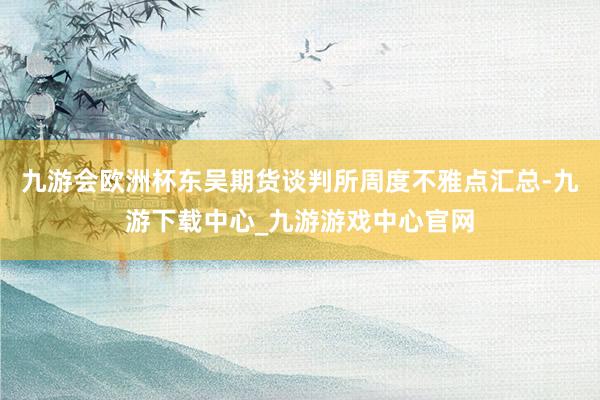 九游会欧洲杯东吴期货谈判所周度不雅点汇总-九游下载中心_九游游戏中心官网