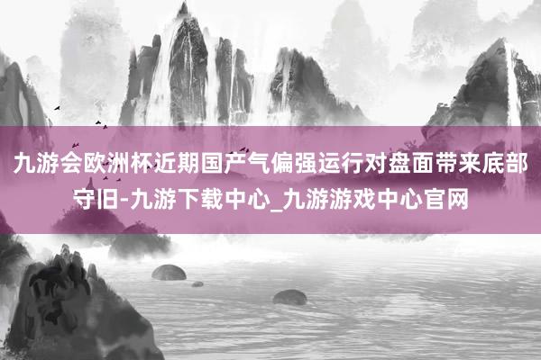 九游会欧洲杯近期国产气偏强运行对盘面带来底部守旧-九游下载中心_九游游戏中心官网