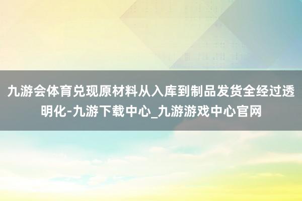 九游会体育兑现原材料从入库到制品发货全经过透明化-九游下载中心_九游游戏中心官网