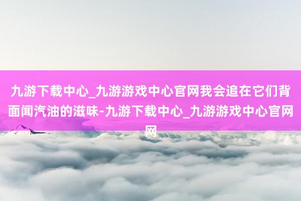 九游下载中心_九游游戏中心官网我会追在它们背面闻汽油的滋味-九游下载中心_九游游戏中心官网