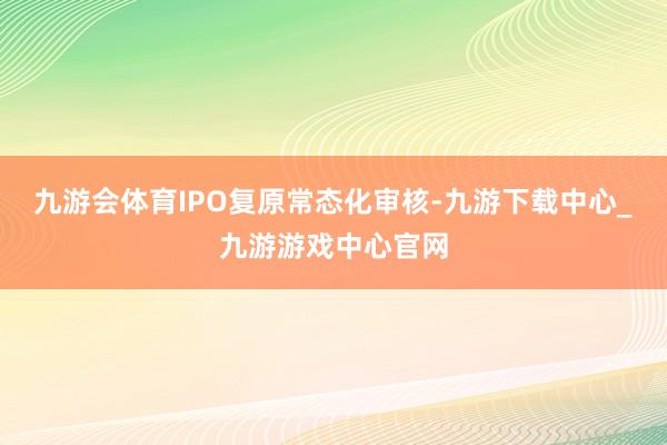 九游会体育　　IPO复原常态化审核-九游下载中心_九游游戏中心官网