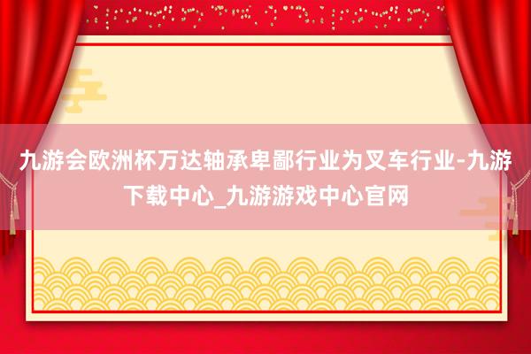 九游会欧洲杯万达轴承卑鄙行业为叉车行业-九游下载中心_九游游戏中心官网