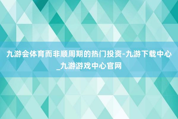 九游会体育而非顺周期的热门投资-九游下载中心_九游游戏中心官网