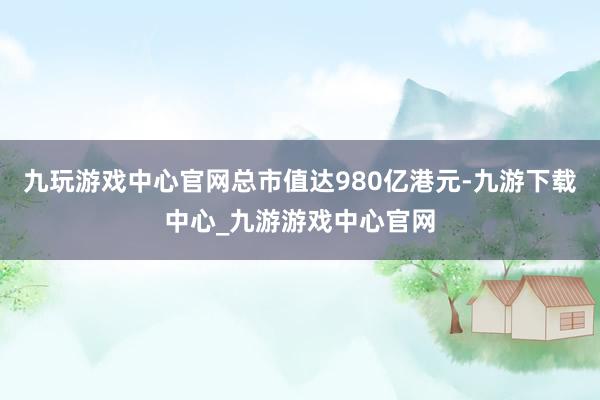 九玩游戏中心官网总市值达980亿港元-九游下载中心_九游游戏中心官网
