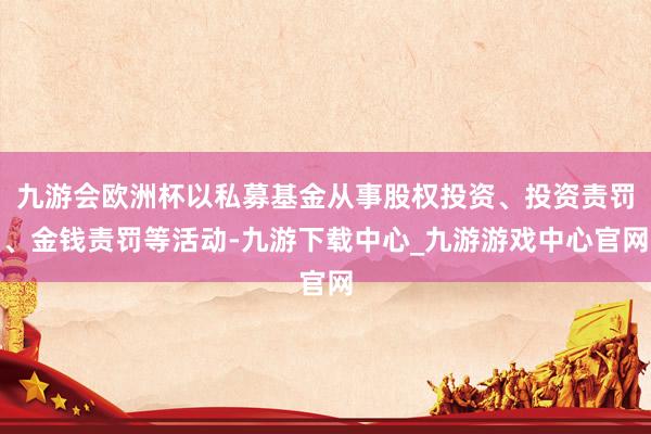 九游会欧洲杯以私募基金从事股权投资、投资责罚、金钱责罚等活动-九游下载中心_九游游戏中心官网